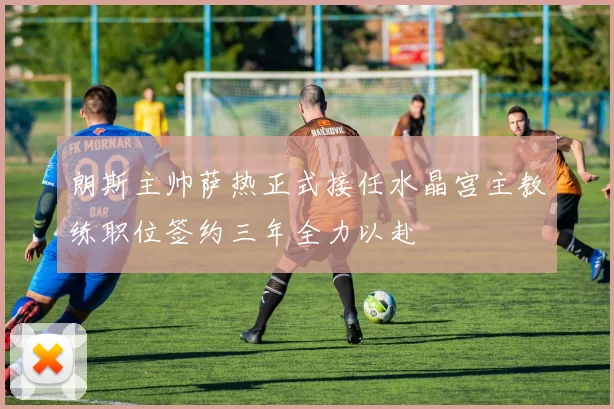 朗斯主帅萨热正式接任水晶宫主教练职位签约三年全力以赴