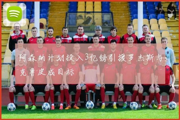 阿森纳计划投入3亿镑引援罗杰斯与克鲁皮成目标