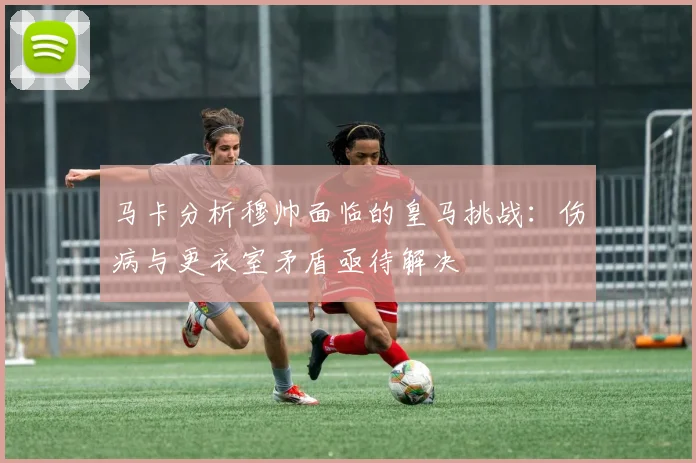 马卡分析穆帅面临的皇马挑战：伤病与更衣室矛盾亟待解决