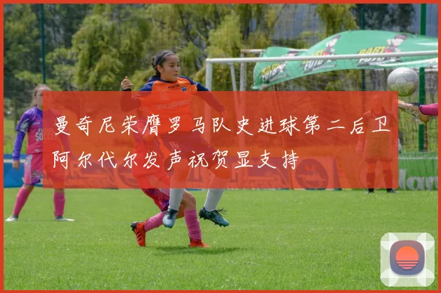 曼奇尼荣膺罗马队史进球第二后卫阿尔代尔发声祝贺显支持