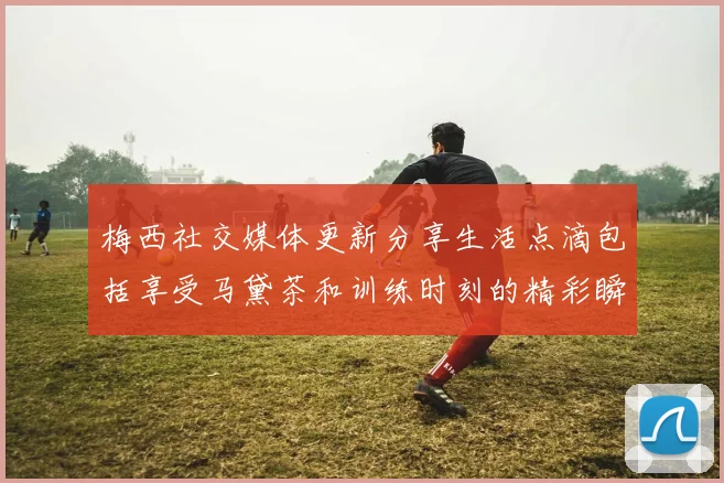 梅西社交媒体更新分享生活点滴包括享受马黛茶和训练时刻的精彩瞬间