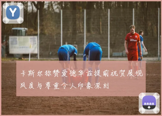 卡斯尔称赞爱德华兹提前祝贺展现风度与尊重令人印象深刻