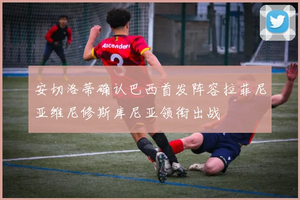 安切洛蒂确认巴西首发阵容拉菲尼亚维尼修斯库尼亚领衔出战