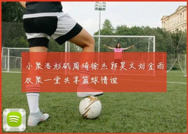 小聚洛杉矶周琦徐杰郭昊文刘金雨欢聚一堂共享篮球情谊