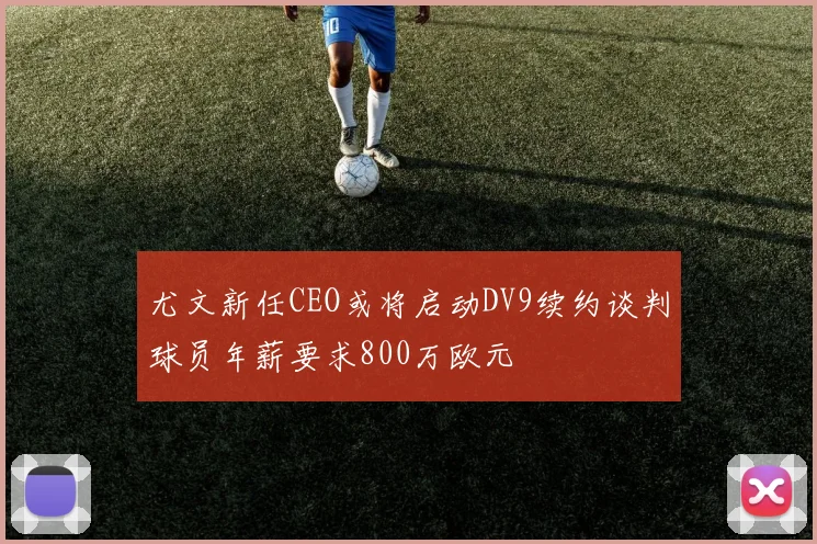 尤文新任CEO或将启动DV9续约谈判球员年薪要求800万欧元