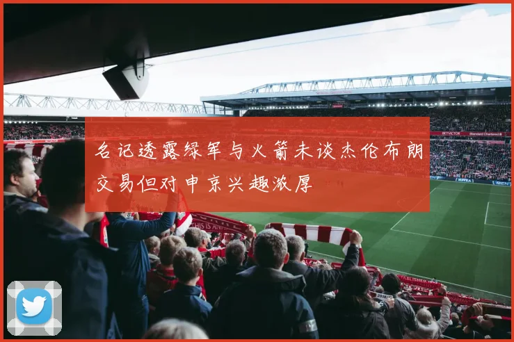 名记透露绿军与火箭未谈杰伦布朗交易但对申京兴趣浓厚