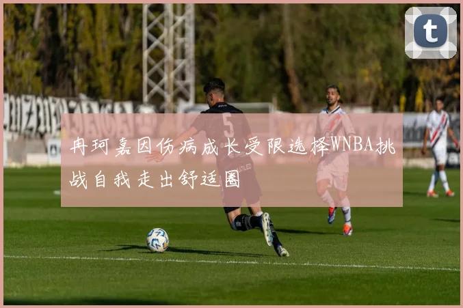 冉珂嘉因伤病成长受限选择WNBA挑战自我走出舒适圈