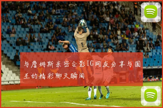 与詹姆斯亲密合影IG网友分享与国王的精彩聊天瞬间
