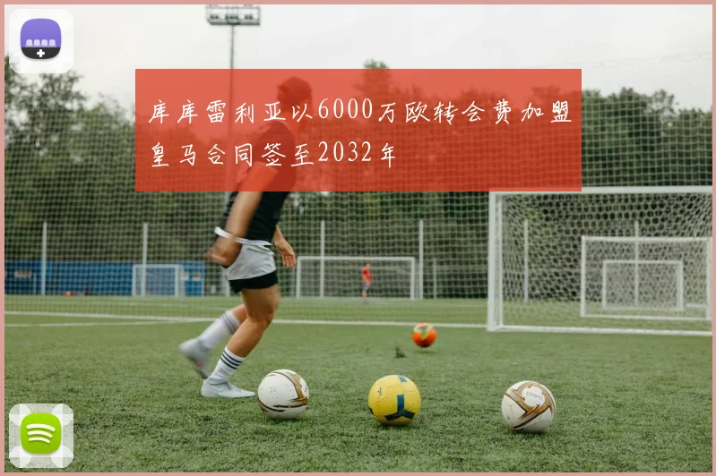 库库雷利亚以6000万欧转会费加盟皇马合同签至2032年