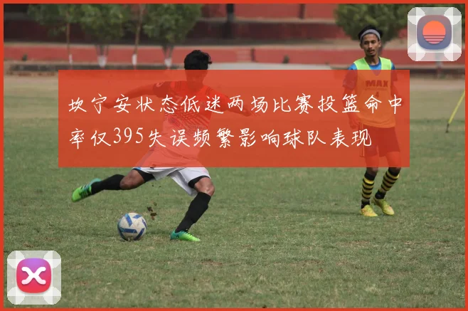 坎宁安状态低迷两场比赛投篮命中率仅395失误频繁影响球队表现