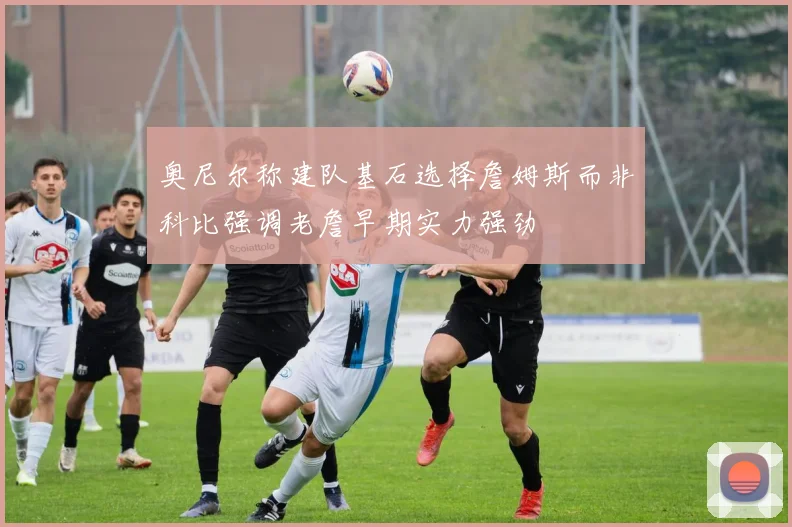 奥尼尔称建队基石选择詹姆斯而非科比强调老詹早期实力强劲