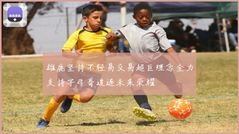 雄鹿坚持不轻易交易超巨理念全力支持字母哥追逐未来荣耀