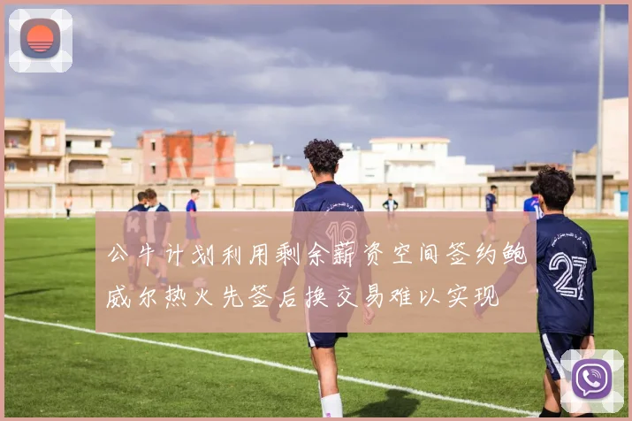 公牛计划利用剩余薪资空间签约鲍威尔热火先签后换交易难以实现
