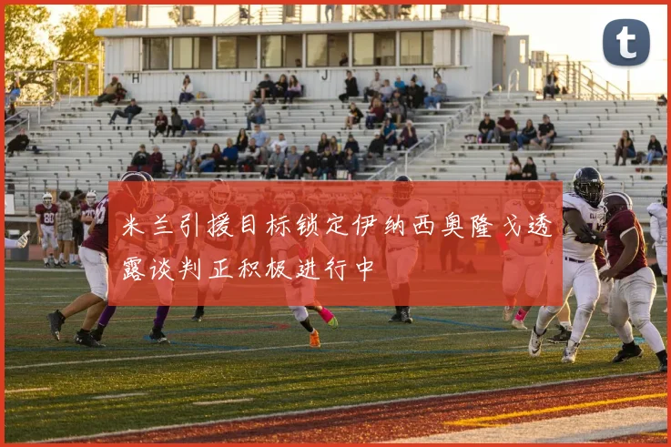 米兰引援目标锁定伊纳西奥隆戈透露谈判正积极进行中