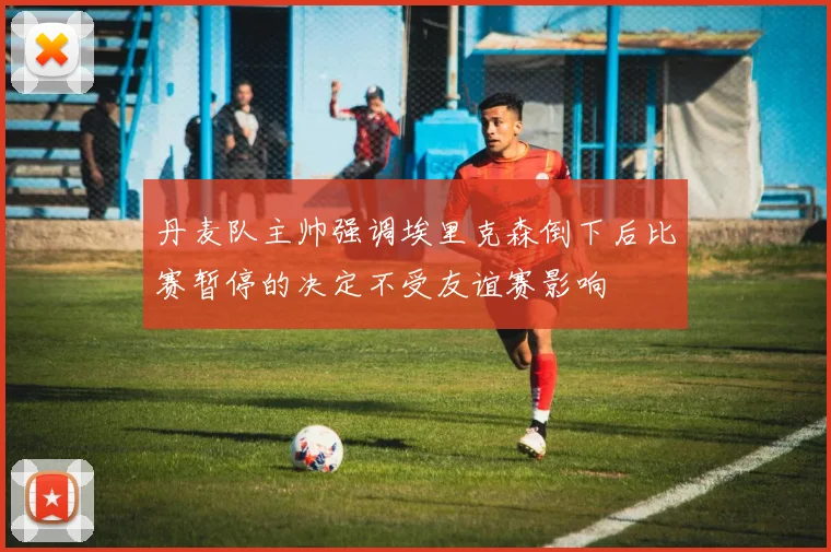 丹麦队主帅强调埃里克森倒下后比赛暂停的决定不受友谊赛影响
