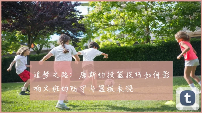 追梦之路：唐斯的投篮技巧如何影响文班的防守与篮板表现