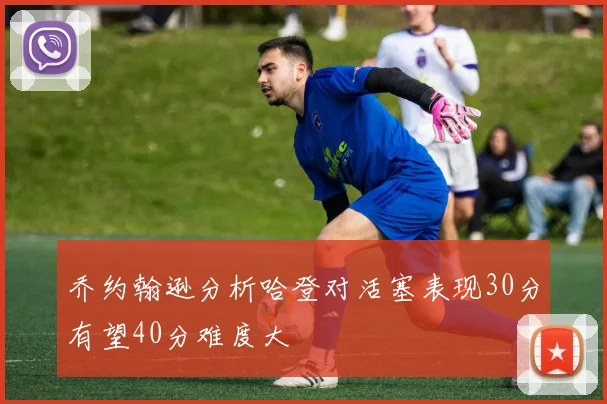 乔约翰逊分析哈登对活塞表现30分有望40分难度大