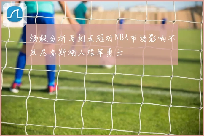杨毅分析马刺五冠对NBA市场影响不及尼克斯湖人绿军勇士