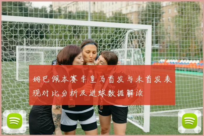 姆巴佩本赛季皇马首发与未首发表现对比分析及进球数据解读