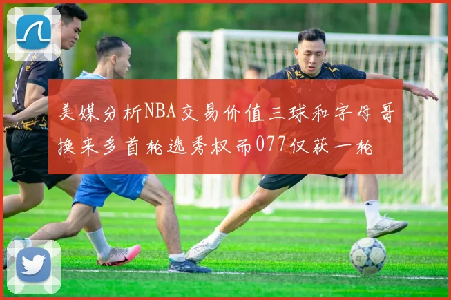 美媒分析NBA交易价值三球和字母哥换来多首轮选秀权而077仅获一轮