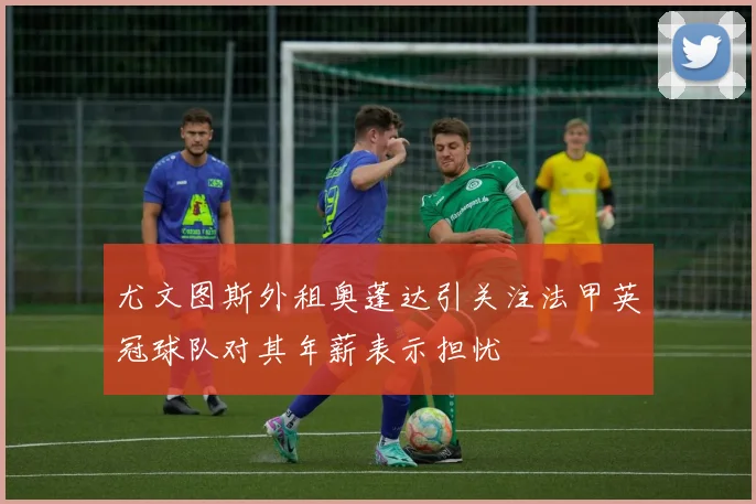 尤文图斯外租奥蓬达引关注法甲英冠球队对其年薪表示担忧