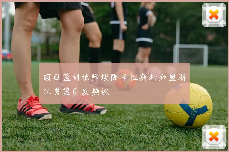 前辽篮训练师埃隆卡拉斯科加盟浙江男篮引发热议