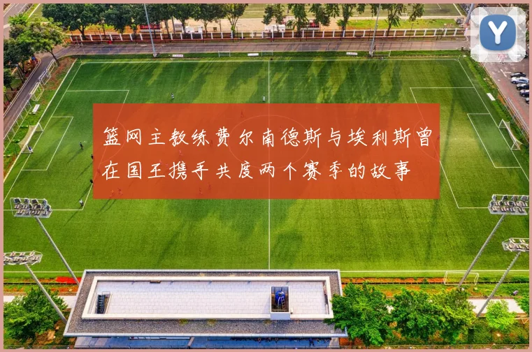 篮网主教练费尔南德斯与埃利斯曾在国王携手共度两个赛季的故事